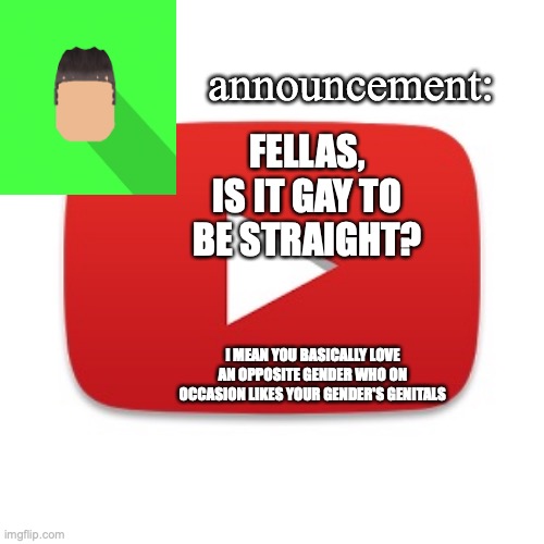 Kyrian247 announcement | FELLAS, IS IT GAY TO BE STRAIGHT? I MEAN YOU BASICALLY LOVE AN OPPOSITE GENDER WHO ON OCCASION LIKES YOUR GENDER'S GENITALS | image tagged in kyrian247 announcement | made w/ Imgflip meme maker
