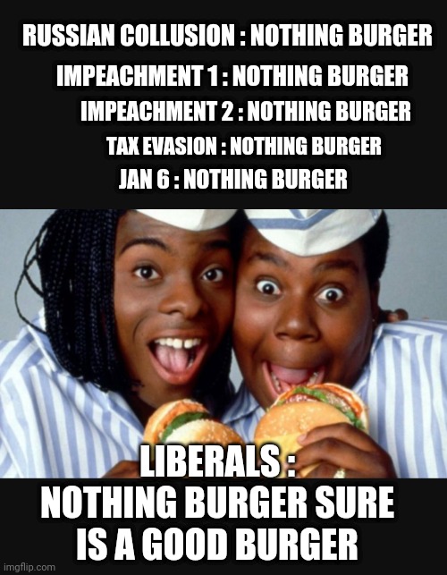 And Now a Nothing Burger Arrest | RUSSIAN COLLUSION : NOTHING BURGER; IMPEACHMENT 1 : NOTHING BURGER; TAX EVASION : NOTHING BURGER; IMPEACHMENT 2 : NOTHING BURGER; JAN 6 : NOTHING BURGER; LIBERALS :
NOTHING BURGER SURE IS A GOOD BURGER | image tagged in leftists,new york,liberals,bragg,democrats,da | made w/ Imgflip meme maker