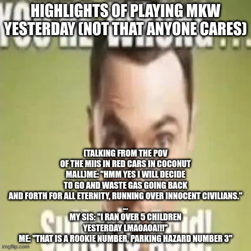 no way my sister calls me funny | HIGHLIGHTS OF PLAYING MKW YESTERDAY (NOT THAT ANYONE CARES); (TALKING FROM THE POV OF THE MIIS IN RED CARS IN COCONUT MALL)ME: "HMM YES I WILL DECIDE TO GO AND WASTE GAS GOING BACK AND FORTH FOR ALL ETERNITY, RUNNING OVER INNOCENT CIVILIANS."
...
MY SIS: "I RAN OVER 5 CHILDREN YESTERDAY LMAOAOA!!!"
ME: "THAT IS A ROOKIE NUMBER, PARKING HAZARD NUMBER 3" | image tagged in youre wrong sulfuric acid | made w/ Imgflip meme maker