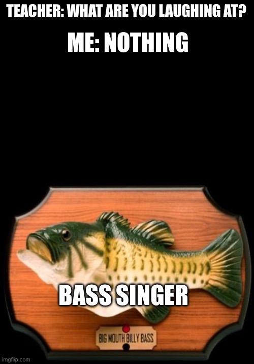 big mouth billy bass | TEACHER: WHAT ARE YOU LAUGHING AT? ME: NOTHING; BASS SINGER | image tagged in big mouth billy bass,teacher what are you laughing at | made w/ Imgflip meme maker