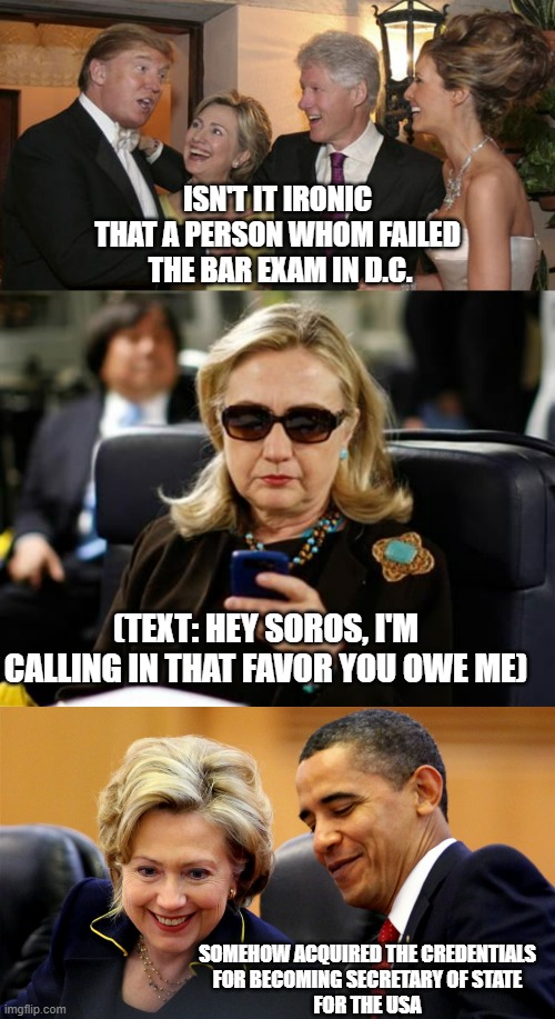 JILTED HILLARY, usually she brings the handcuffs | ISN'T IT IRONIC
THAT A PERSON WHOM FAILED
 THE BAR EXAM IN D.C. (TEXT: HEY SOROS, I'M CALLING IN THAT FAVOR YOU OWE ME); SOMEHOW ACQUIRED THE CREDENTIALS
FOR BECOMING SECRETARY OF STATE
FOR THE USA | image tagged in trump and hillary friends,memes,hillary clinton cellphone,obama and hillary laughing,nevertrump,lock her up | made w/ Imgflip meme maker