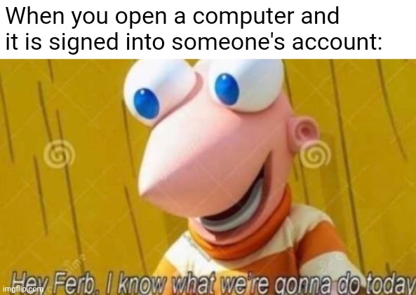 POV me at school | When you open a computer and it is signed into someone's account: | image tagged in hey ferb | made w/ Imgflip meme maker