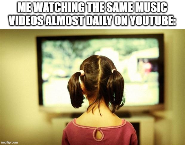 ... |  ME WATCHING THE SAME MUSIC VIDEOS ALMOST DAILY ON YOUTUBE: | image tagged in watching television,youtube,music,tv,television,video | made w/ Imgflip meme maker