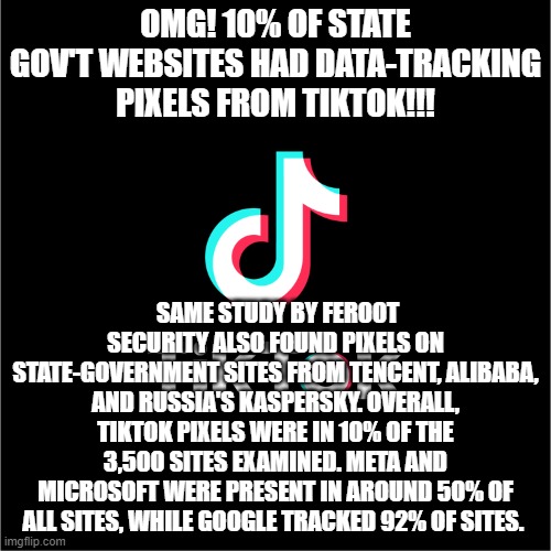 tiktok logo | OMG! 10% OF STATE GOV'T WEBSITES HAD DATA-TRACKING PIXELS FROM TIKTOK!!! SAME STUDY BY FEROOT SECURITY ALSO FOUND PIXELS ON STATE-GOVERNMENT SITES FROM TENCENT, ALIBABA, AND RUSSIA'S KASPERSKY. OVERALL, TIKTOK PIXELS WERE IN 10% OF THE 3,500 SITES EXAMINED. META AND MICROSOFT WERE PRESENT IN AROUND 50% OF ALL SITES, WHILE GOOGLE TRACKED 92% OF SITES. | image tagged in tiktok logo | made w/ Imgflip meme maker