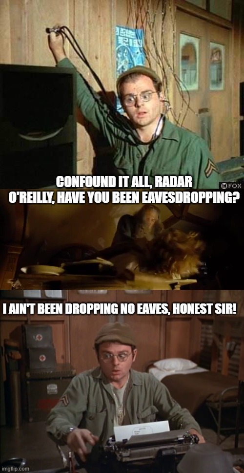 Radar eavesdropping mashup | CONFOUND IT ALL, RADAR O'REILLY, HAVE YOU BEEN EAVESDROPPING? I AIN'T BEEN DROPPING NO EAVES, HONEST SIR! | image tagged in radar mash,mash radar typewriter | made w/ Imgflip meme maker
