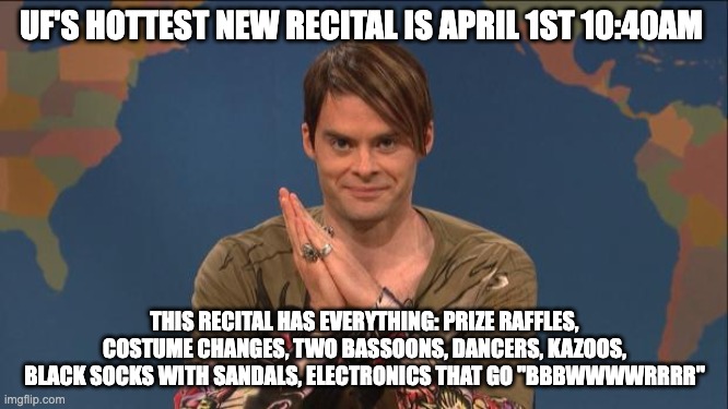 k | UF'S HOTTEST NEW RECITAL IS APRIL 1ST 10:40AM; THIS RECITAL HAS EVERYTHING: PRIZE RAFFLES, COSTUME CHANGES, TWO BASSOONS, DANCERS, KAZOOS, BLACK SOCKS WITH SANDALS, ELECTRONICS THAT GO "BBBWWWWRRRR" | image tagged in stefon | made w/ Imgflip meme maker