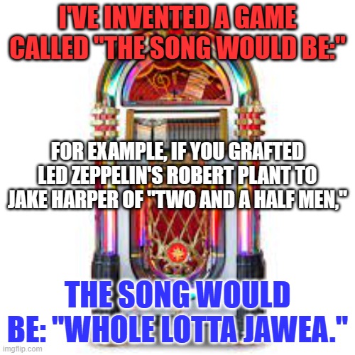 The more obscure the reference, the better. | I'VE INVENTED A GAME CALLED "THE SONG WOULD BE:"; FOR EXAMPLE, IF YOU GRAFTED LED ZEPPELIN'S ROBERT PLANT TO JAKE HARPER OF "TWO AND A HALF MEN,"; THE SONG WOULD BE: "WHOLE LOTTA JAWEA." | image tagged in lgbtq cafe's official jukebox | made w/ Imgflip meme maker