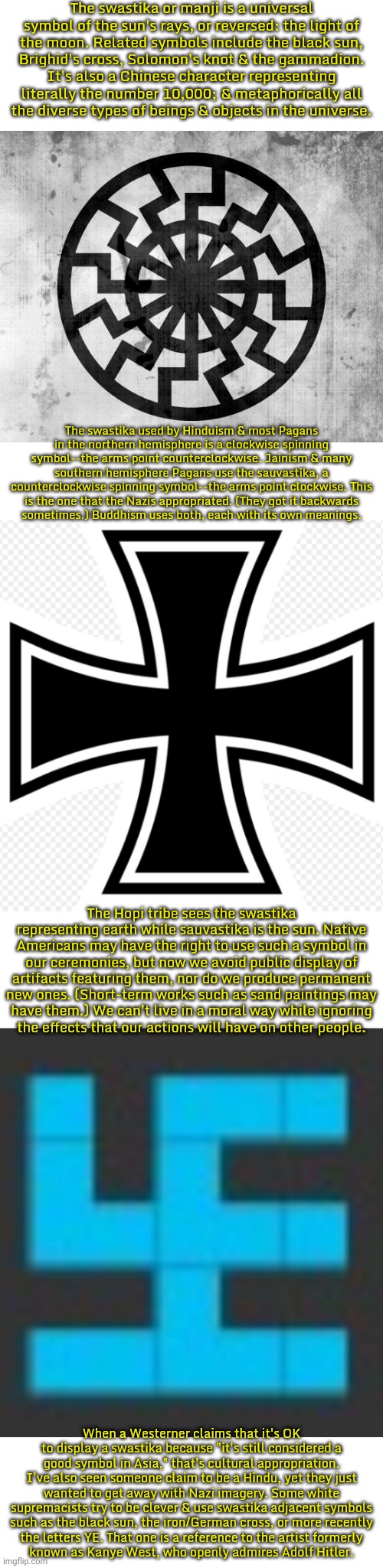 There are no actual swastikas in this meme. | The swastika or manji is a universal symbol of the sun's rays, or reversed: the light of
the moon. Related symbols include the black sun,
Brighid's cross, Solomon's knot & the gammadion.
It's also a Chinese character representing literally the number 10,000; & metaphorically all
the diverse types of beings & objects in the universe. The swastika used by Hinduism & most Pagans in the northern hemisphere is a clockwise spinning symbol--the arms point counterclockwise. Jainism & many southern hemisphere Pagans use the sauvastika, a counterclockwise spinning symbol--the arms point clockwise. This is the one that the Nazis appropriated. (They got it backwards
sometimes.) Buddhism uses both, each with its own meanings. The Hopi tribe sees the swastika representing earth while sauvastika is the sun. Native Americans may have the right to use such a symbol in our ceremonies, but now we avoid public display of artifacts featuring them, nor do we produce permanent new ones. (Short-term works such as sand paintings may
have them.) We can't live in a moral way while ignoring
the effects that our actions will have on other people. When a Westerner claims that it's OK to display a swastika because "it's still considered a good symbol in Asia," that's cultural appropriation. I've also seen someone claim to be a Hindu, yet they just wanted to get away with Nazi imagery. Some white supremacists try to be clever & use swastika adjacent symbols such as the black sun, the iron/German cross, or more recently
the letters YE. That one is a reference to the artist formerly
known as Kanye West, who openly admires Adolf Hitler. | image tagged in schwarze sonne,more iron cross,swastikaguy,white supremacy,hate speech,the lowest scum in history | made w/ Imgflip meme maker