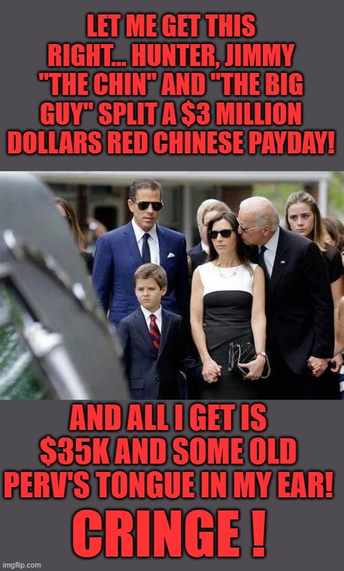 yep | LET ME GET THIS RIGHT... HUNTER, JIMMY "THE CHIN" AND "THE BIG GUY" SPLIT A $3 MILLION DOLLARS RED CHINESE PAYDAY! AND ALL I GET IS $35K AND SOME OLD PERV'S TONGUE IN MY EAR! CRINGE ! | image tagged in slow joe | made w/ Imgflip meme maker