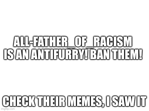 THEY ARE AN ANTI FURRY |  ALL-FATHER_OF_RACISM IS AN ANTIFURRY! BAN THEM! CHECK THEIR MEMES, I SAW IT | image tagged in furry | made w/ Imgflip meme maker