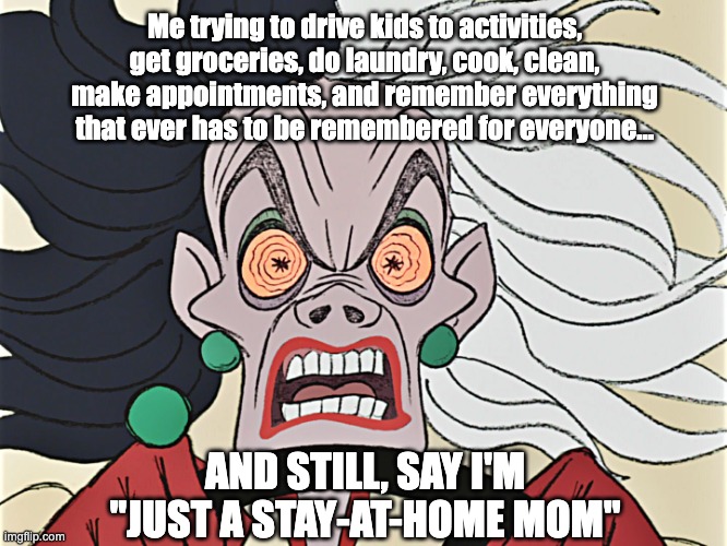 SAHM | Me trying to drive kids to activities, get groceries, do laundry, cook, clean, make appointments, and remember everything that ever has to be remembered for everyone... AND STILL, SAY I'M "JUST A STAY-AT-HOME MOM" | image tagged in cruella deville | made w/ Imgflip meme maker