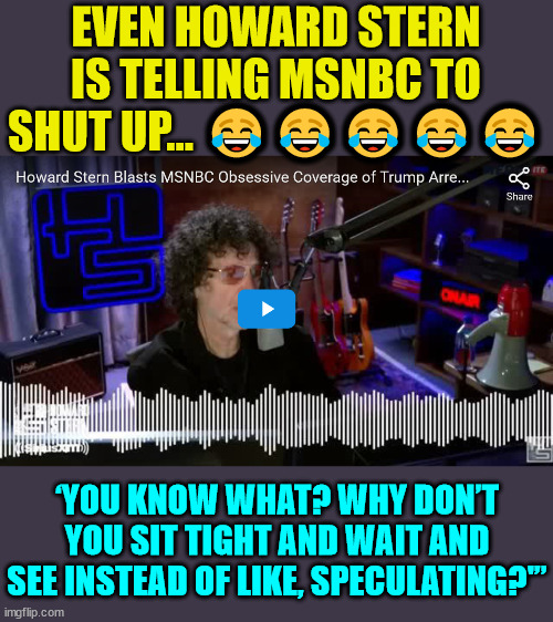 Howard tells MSNBC to shut up... | EVEN HOWARD STERN IS TELLING MSNBC TO SHUT UP... 😂😂😂😂😂; ‘YOU KNOW WHAT? WHY DON’T YOU SIT TIGHT AND WAIT AND SEE INSTEAD OF LIKE, SPECULATING?'” | image tagged in mainstream media,liars,fake news | made w/ Imgflip meme maker