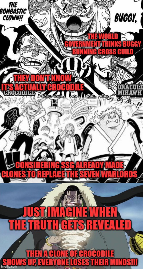 THE WORLD GOVERNMENT THINKS BUGGY RUNNING CROSS GUILD; THEY DON'T KNOW IT'S ACTUALLY CROCODILE; CONSIDERING SSG ALREADY MADE CLONES TO REPLACE THE SEVEN WARLORDS; JUST IMAGINE WHEN THE TRUTH GETS REVEALED; THEN A CLONE OF CROCODILE SHOWS UP, EVERYONE LOSES THEIR MINDS!!! | image tagged in one piece,buggy,crocodile,clones,cross guild | made w/ Imgflip meme maker
