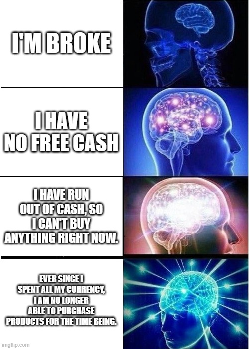 Expanding Brain | I'M BROKE; I HAVE NO FREE CASH; I HAVE RUN OUT OF CASH, SO I CAN'T BUY ANYTHING RIGHT NOW. EVER SINCE I SPENT ALL MY CURRENCY, I AM NO LONGER ABLE TO PURCHASE PRODUCTS FOR THE TIME BEING. | image tagged in memes,expanding brain,money,no money | made w/ Imgflip meme maker
