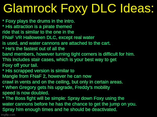 drizzy text temp | Glamrock Foxy DLC Ideas:; * Foxy plays the drums in the intro.
* His attraction is a pirate themed
ride that is similar to the one in the
FNaF VR Halloween DLC, except real water
is used, and water cannons are attached to the cart.
* He's the fastest out of all the
band members, however turning tight corners is difficult for him.
This includes stair cases, which is your best way to get 
Foxy off your tail.
* His scrapped version is similar to 
Mangle from FNaF 2, however he can now
crawl in vents and on the ceiling, but only in certain areas.
* When Gregory gets his upgrade, Freddy's mobility 
speed is now doubled.
* The Boss fight will be simple: Spray down Foxy using the
water cannons before he has the chance to get the jump on you.
Spray him enough times and he should be deactivated. | image tagged in drizzy text temp | made w/ Imgflip meme maker