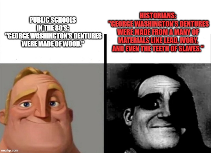 Teacher's Copy | HISTORIANS:
 "GEORGE WASHINGTON'S DENTURES WERE MADE FROM A MANY OF MATERIALS LIKE LEAD, IVORY, AND EVEN THE TEETH OF SLAVES."; PUBLIC SCHOOLS IN THE 80'S:
 "GEORGE WASHINGTON'S DENTURES WERE MADE OF WOOD." | image tagged in teacher's copy | made w/ Imgflip meme maker