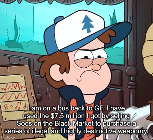 Angry Dipper | I am on a bus back to GF. I have used the $7.5 million I got by selling Soos on the Black Market to purchase a series of illegal and highly destructive weaponry. | image tagged in angry dipper | made w/ Imgflip meme maker