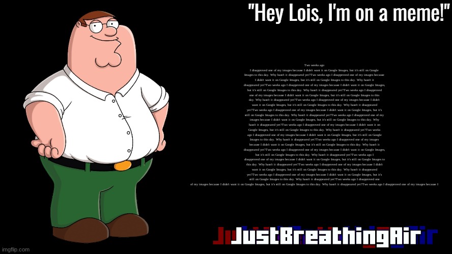 Peter Griffin Announcement Template JustBreathingAir | Two weeks ago I disapproved one of my images because I didn't want it on Google Images, but it's still on Google Images to this day. Why hasn't it disappeared yet?Two weeks ago I disapproved one of my images because I didn't want it on Google Images, but it's still on Google Images to this day. Why hasn't it disappeared yet?Two weeks ago I disapproved one of my images because I didn't want it on Google Images, but it's still on Google Images to this day. Why hasn't it disappeared yet?Two weeks ago I disapproved one of my images because I didn't want it on Google Images, but it's still on Google Images to this day. Why hasn't it disappeared yet?Two weeks ago I disapproved one of my images because I didn't want it on Google Images, but it's still on Google Images to this day. Why hasn't it disappeared yet?Two weeks ago I disapproved one of my images because I didn't want it on Google Images, but it's still on Google Images to this day. Why hasn't it disappeared yet?Two weeks ago I disapproved one of my images because I didn't want it on Google Images, but it's still on Google Images to this day. Why hasn't it disappeared yet?Two weeks ago I disapproved one of my images because I didn't want it on Google Images, but it's still on Google Images to this day. Why hasn't it disappeared yet?Two weeks ago I disapproved one of my images because I didn't want it on Google Images, but it's still on Google Images to this day. Why hasn't it disappeared yet?Two weeks ago I disapproved one of my images because I didn't want it on Google Images, but it's still on Google Images to this day. Why hasn't it disappeared yet?Two weeks ago I disapproved one of my images because I didn't want it on Google Images, but it's still on Google Images to this day. Why hasn't it disappeared yet?Two weeks ago I disapproved one of my images because I didn't want it on Google Images, but it's still on Google Images to this day. Why hasn't it disappeared yet?Two weeks ago I disapproved one of my images because I didn't want it on Google Images, but it's still on Google Images to this day. Why hasn't it disappeared yet?Two weeks ago I disapproved one of my images because I didn't want it on Google Images, but it's still on Google Images to this day. Why hasn't it disappeared yet?Two weeks ago I disapproved one of my images because I didn't want it on Google Images, but it's still on Google Images to this day. Why hasn't it disappeared yet?Two weeks ago I disapproved one of my images because I | image tagged in peter griffin announcement template justbreathingair | made w/ Imgflip meme maker