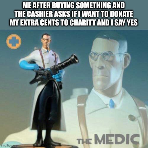 the medic | ME AFTER BUYING SOMETHING AND THE CASHIER ASKS IF I WANT TO DONATE MY EXTRA CENTS TO CHARITY AND I SAY YES | image tagged in the medic tf2 | made w/ Imgflip meme maker