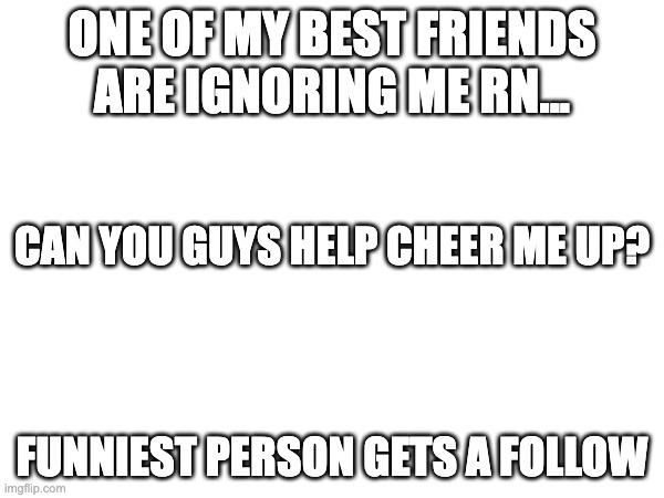 Mood: depressed and lonely... | ONE OF MY BEST FRIENDS ARE IGNORING ME RN... CAN YOU GUYS HELP CHEER ME UP? FUNNIEST PERSON GETS A FOLLOW | image tagged in help,school,best friends | made w/ Imgflip meme maker