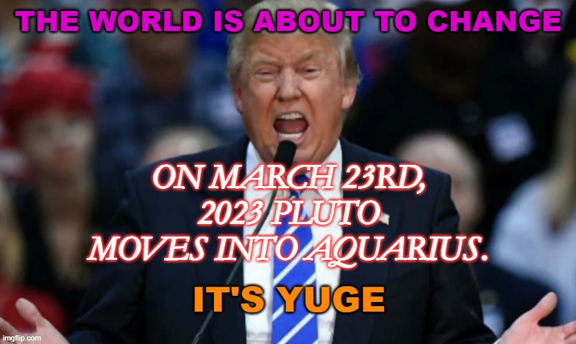 The world is about to change: on March 23rd, 2023 Pluto moves into Aquarius. | THE WORLD IS ABOUT TO CHANGE; ON MARCH 23RD, 2023 PLUTO MOVES INTO AQUARIUS. | image tagged in it's yuge trump | made w/ Imgflip meme maker