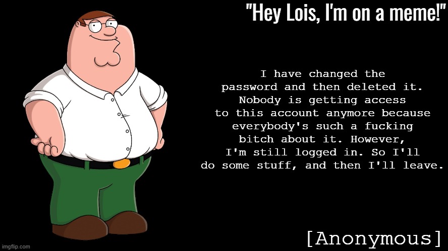 Peter Griffin Announcement Template Anonymous | I have changed the password and then deleted it.
Nobody is getting access to this account anymore because everybody's such a fucking bitch about it. However, I'm still logged in. So I'll do some stuff, and then I'll leave. | image tagged in peter griffin announcement template anonymous | made w/ Imgflip meme maker