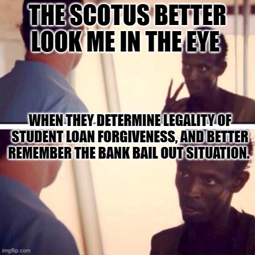 Captain Phillips - I'm The Captain Now Meme | THE SCOTUS BETTER LOOK ME IN THE EYE; WHEN THEY DETERMINE LEGALITY OF STUDENT LOAN FORGIVENESS, AND BETTER REMEMBER THE BANK BAIL OUT SITUATION. | image tagged in memes,captain phillips - i'm the captain now | made w/ Imgflip meme maker