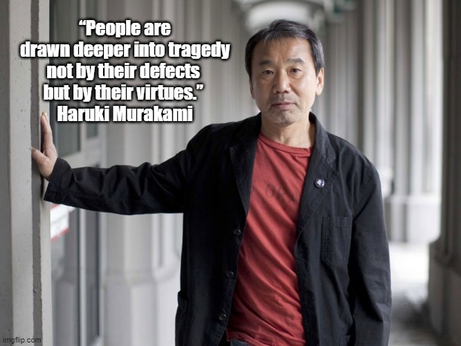 "People Are Drawn Deeper Into Tragedy Not By Their Defects But By Their..." |  “People are drawn deeper into tragedy
not by their defects 
but by their virtues.” 
Haruki Murakami | image tagged in tragedy,virtue,defects,haruki murakami | made w/ Imgflip meme maker