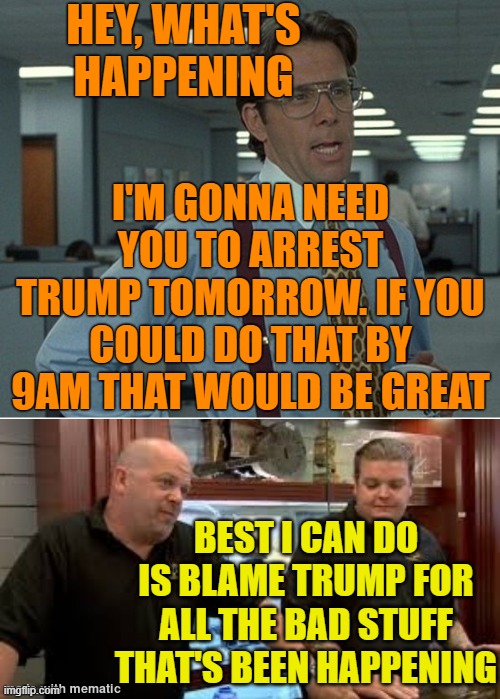 Happening | HEY, WHAT'S HAPPENING I'M GONNA NEED YOU TO ARREST TRUMP TOMORROW. IF YOU COULD DO THAT BY 9AM THAT WOULD BE GREAT BEST I CAN DO IS BLAME TR | image tagged in best i can do | made w/ Imgflip meme maker