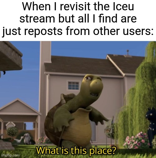 "Repost but add your most viral meme" | When I revisit the Iceu stream but all I find are just reposts from other users: | image tagged in what is this place,memes,repost,funny,iceu | made w/ Imgflip meme maker