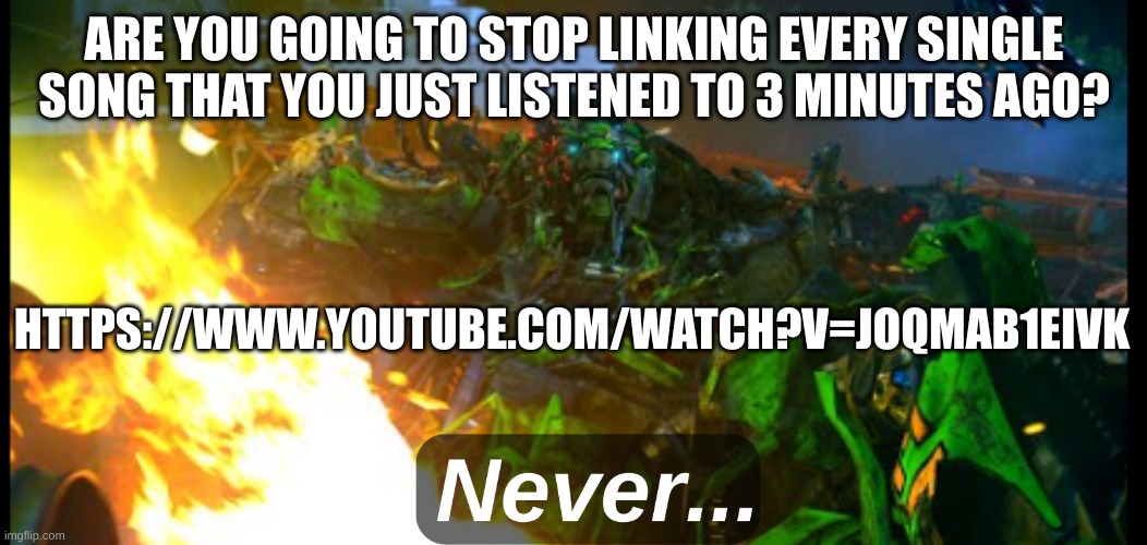 https://www.youtube.com/watch?v=JoQMAB1EIVk | ARE YOU GOING TO STOP LINKING EVERY SINGLE SONG THAT YOU JUST LISTENED TO 3 MINUTES AGO? HTTPS://WWW.YOUTUBE.COM/WATCH?V=JOQMAB1EIVK | image tagged in ratchet never | made w/ Imgflip meme maker