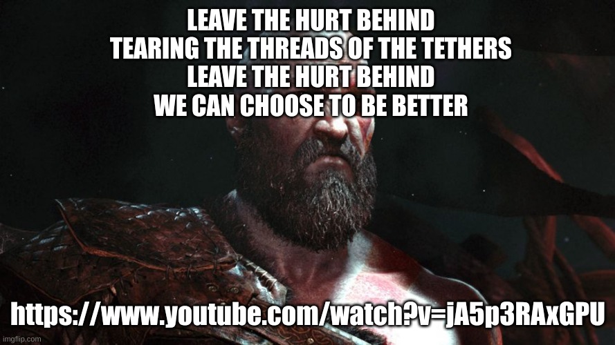 Old Kratos | LEAVE THE HURT BEHIND
TEARING THE THREADS OF THE TETHERS
LEAVE THE HURT BEHIND
WE CAN CHOOSE TO BE BETTЕR; https://www.youtube.com/watch?v=jA5p3RAxGPU | image tagged in old kratos | made w/ Imgflip meme maker