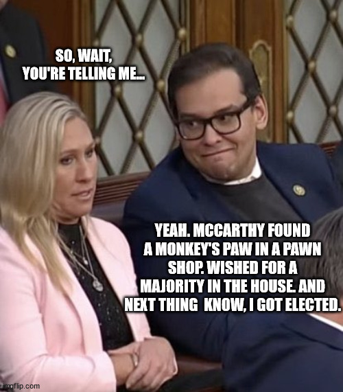 becareful what you which for | SO, WAIT, YOU'RE TELLING ME... YEAH. MCCARTHY FOUND A MONKEY'S PAW IN A PAWN SHOP. WISHED FOR A MAJORITY IN THE HOUSE. AND NEXT THING  KNOW, I GOT ELECTED. | image tagged in george santos mtg | made w/ Imgflip meme maker