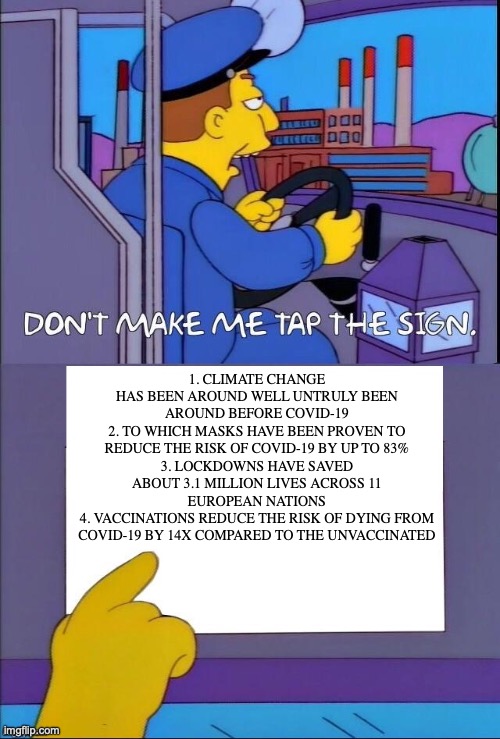 New and improved meme, Repost | 1. CLIMATE CHANGE HAS BEEN AROUND WELL UNTRULY BEEN AROUND BEFORE COVID-19
2. TO WHICH MASKS HAVE BEEN PROVEN TO REDUCE THE RISK OF COVID-19 BY UP TO 83%
3. LOCKDOWNS HAVE SAVED ABOUT 3.1 MILLION LIVES ACROSS 11 EUROPEAN NATIONS
4. VACCINATIONS REDUCE THE RISK OF DYING FROM COVID-19 BY 14X COMPARED TO THE UNVACCINATED | image tagged in don t make me tap the sign now with bigger sign,conservative logic,covid-19,covid denial,climate change,debunked | made w/ Imgflip meme maker