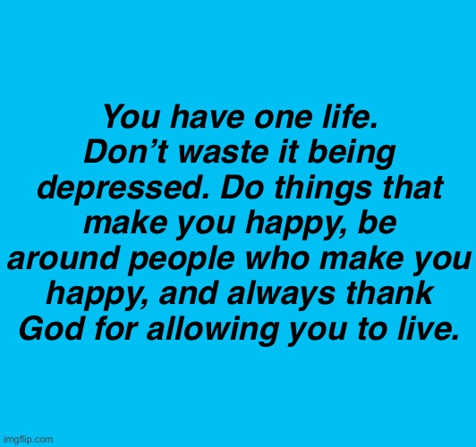 . | You have one life. Don’t waste it being depressed. Do things that make you happy, be around people who make you happy, and always thank God for allowing you to live. | made w/ Imgflip meme maker