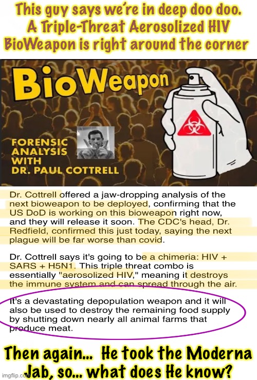 Could be any time, now | This guy says we’re in deep doo doo.
A Triple-Threat Aerosolized HIV
BioWeapon is right around the corner; Then again…  He took the Moderna
Jab, so… what does He know? | image tagged in memes,cottrell,hiv and more,yes trump started the shot,demonrats exploit it,all progressives globalists fjb voters kissmyass | made w/ Imgflip meme maker