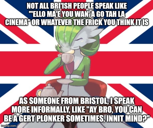 A lesson | NOT ALL BRI'ISH PEOPLE SPEAK LIKE "'ELLO MA'E YOU WAN' A GO TAH LA CINEMA" OR WHATEVER THE FRICK YOU THINK IT IS; AS SOMEONE FROM BRISTOL, I SPEAK MORE INFORMALLY, LIKE "AY BRO, YOU CAN BE A GERT PLONKER SOMETIMES, INNIT MIND?" | image tagged in gardi the bri'ish | made w/ Imgflip meme maker