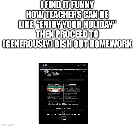 Upvote if u agree | I FIND IT FUNNY HOW TEACHERS CAN BE LIKE, “ENJOY YOUR HOLIDAY” THEN PROCEED TO (GENEROUSLY) DISH OUT HOMEWORK | image tagged in school,prison,holidays,happy holidays,teachers | made w/ Imgflip meme maker