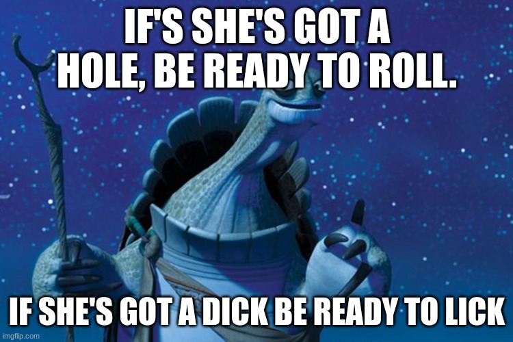 Master Oogway | IF'S SHE'S GOT A HOLE, BE READY TO ROLL. IF SHE'S GOT A DICK BE READY TO LICK | image tagged in master oogway | made w/ Imgflip meme maker