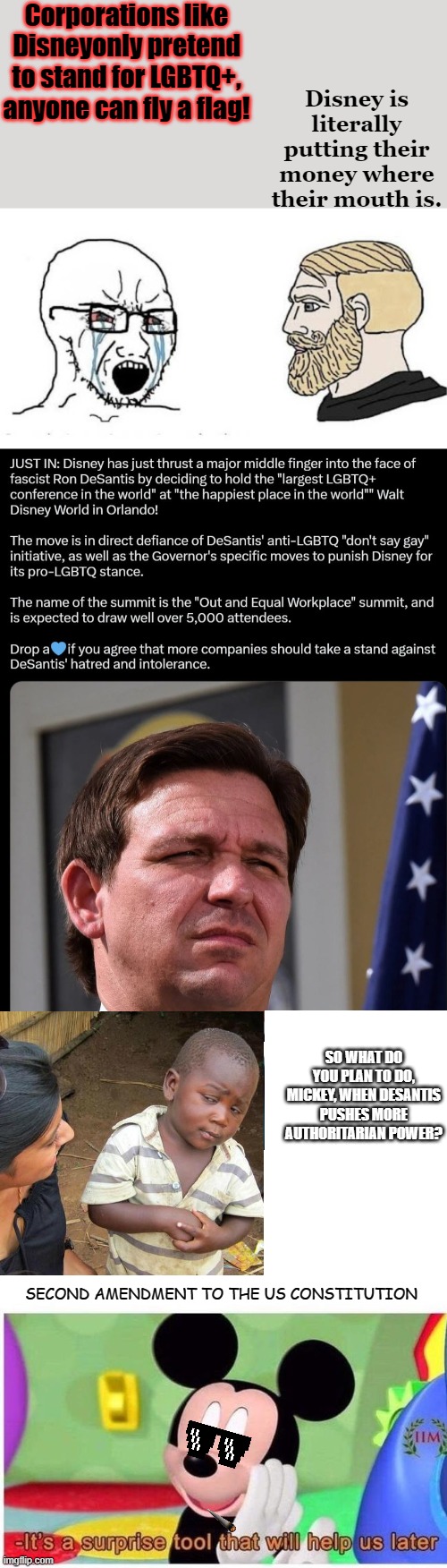 Disney has thrown down the gauntlet. | Corporations like Disneyonly pretend to stand for LGBTQ+, anyone can fly a flag! Disney is literally putting their money where their mouth is. SO WHAT DO YOU PLAN TO DO, MICKEY, WHEN DESANTIS PUSHES MORE AUTHORITARIAN POWER? SECOND AMENDMENT TO THE US CONSTITUTION | image tagged in soyjak vs chad,mickey mouse,desantis,florida,disney,lgbtq | made w/ Imgflip meme maker