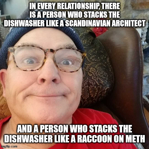 durl earl | IN EVERY RELATIONSHIP, THERE IS A PERSON WHO STACKS THE DISHWASHER LIKE A SCANDINAVIAN ARCHITECT; AND A PERSON WHO STACKS THE DISHWASHER LIKE A RACCOON ON METH | image tagged in durl earl | made w/ Imgflip meme maker