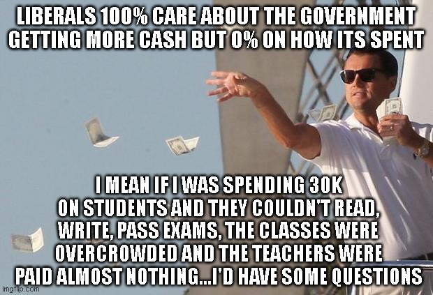 Ever think maybe the government has TOO much money but it just not being spent wisely? | LIBERALS 100% CARE ABOUT THE GOVERNMENT GETTING MORE CASH BUT 0% ON HOW ITS SPENT; I MEAN IF I WAS SPENDING 30K ON STUDENTS AND THEY COULDN'T READ, WRITE, PASS EXAMS, THE CLASSES WERE OVERCROWDED AND THE TEACHERS WERE PAID ALMOST NOTHING...I'D HAVE SOME QUESTIONS | image tagged in wolf of wall street money | made w/ Imgflip meme maker