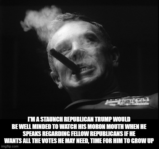 General Ripper (Dr. Strangelove) | I'M A STAUNCH REPUBLICAN TRUMP WOULD BE WELL MINDED TO WATCH HIS MORON MOUTH WHEN HE SPEAKS REGARDING FELLOW REPUBLICANS IF HE WANTS ALL THE | image tagged in general ripper dr strangelove | made w/ Imgflip meme maker