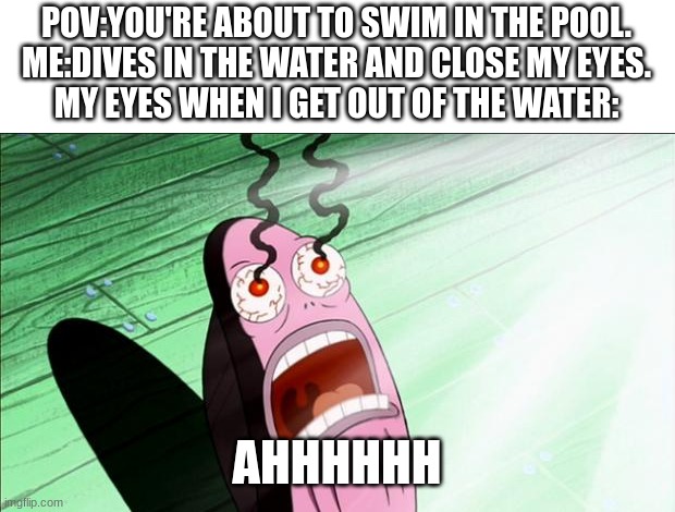 It was the chlorine | POV:YOU'RE ABOUT TO SWIM IN THE POOL.
ME:DIVES IN THE WATER AND CLOSE MY EYES.
MY EYES WHEN I GET OUT OF THE WATER:; AHHHHHH | image tagged in spongebob my eyes,relatable memes | made w/ Imgflip meme maker