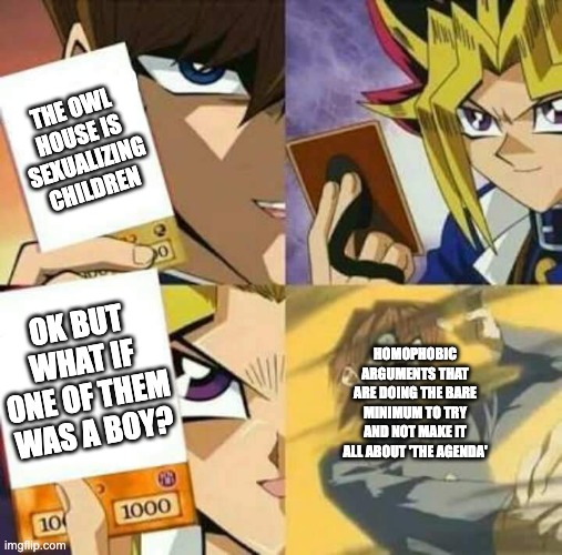 it's just pathetic at this point | THE OWL HOUSE IS SEXUALIZING CHILDREN; OK BUT WHAT IF ONE OF THEM WAS A BOY? HOMOPHOBIC ARGUMENTS THAT ARE DOING THE BARE MINIMUM TO TRY AND NOT MAKE IT ALL ABOUT 'THE AGENDA' | image tagged in yu gi oh,the owl house,lgbtq | made w/ Imgflip meme maker