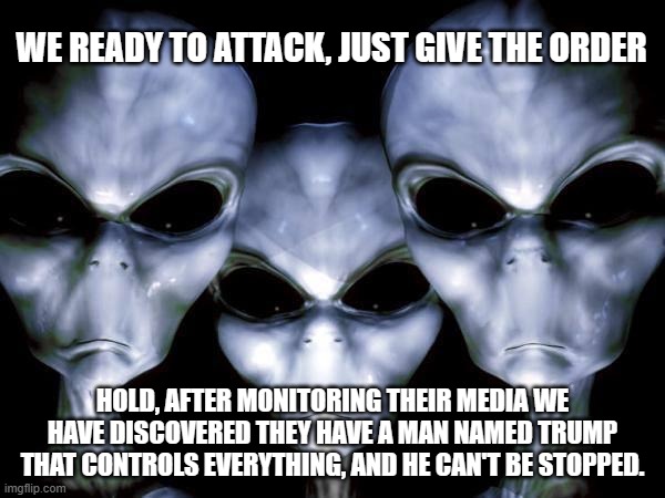 All powerful, all knowing, always living in leftists brains | WE READY TO ATTACK, JUST GIVE THE ORDER; HOLD, AFTER MONITORING THEIR MEDIA WE HAVE DISCOVERED THEY HAVE A MAN NAMED TRUMP THAT CONTROLS EVERYTHING, AND HE CAN'T BE STOPPED. | image tagged in grey aliens,maga,trump 2024,investigate biden,invesigate clinton,invistigate obama | made w/ Imgflip meme maker
