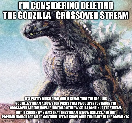 If you want the stream to continue, the best thing to do to change my mind is post on it. | I'M CONSIDERING DELETING THE GODZILLA_CROSSOVER STREAM; IT'S PRETTY MUCH DEAD, AND IT SEEMS THAT THE REGULAR GODZILLA STREAM ALLOWS FOR POSTS THAT I WOULD'VE POSTED ON THE CROSSOVER STREAM NOW. IF I AM TOLD OTHERWISE I'LL CONTINUE THE STREAM, BUT IT CURRENTLY SEEMS THAT THE STREAM IS NOW USELESS, AND NOT POPULAR ENOUGH FOR ME TO CONTINUE. LET ME KNOW YOUR THOUGHTS IN THE COMMENTS. | image tagged in sad godzilla,godzilla | made w/ Imgflip meme maker