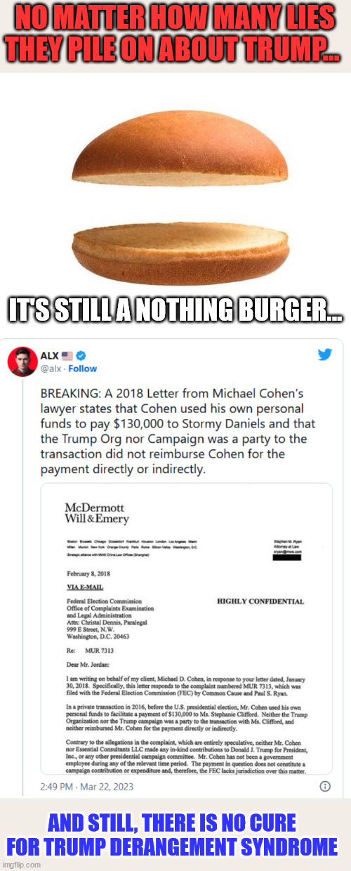 Still a nothing burger...  more manufactured evidence needed... |  NO MATTER HOW MANY LIES THEY PILE ON ABOUT TRUMP... IT'S STILL A NOTHING BURGER... AND STILL, THERE IS NO CURE FOR TRUMP DERANGEMENT SYNDROME | image tagged in tds,triggered liberal,mainstream media,liars | made w/ Imgflip meme maker