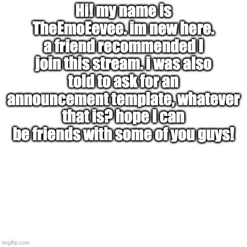 Blank Transparent Square Meme | Hi! my name is TheEmoEevee. im new here. a friend recommended I join this stream. i was also told to ask for an announcement template, whatever that is? hope I can be friends with some of you guys! | image tagged in memes,blank transparent square | made w/ Imgflip meme maker
