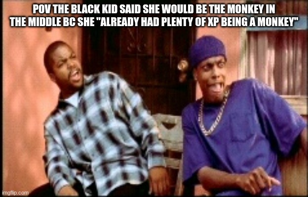 true story/srs | POV THE BLACK KID SAID SHE WOULD BE THE MONKEY IN THE MIDDLE BC SHE "ALREADY HAD PLENTY OF XP BEING A MONKEY" | image tagged in damnnnn you got roasted | made w/ Imgflip meme maker
